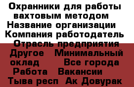 Охранники для работы вахтовым методом › Название организации ­ Компания-работодатель › Отрасль предприятия ­ Другое › Минимальный оклад ­ 1 - Все города Работа » Вакансии   . Тыва респ.,Ак-Довурак г.